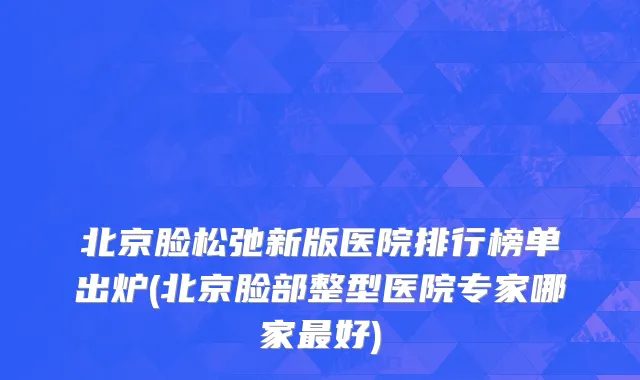 北京脸松弛新版医院排行榜单出炉(北京脸部整型医院专家哪家最好)