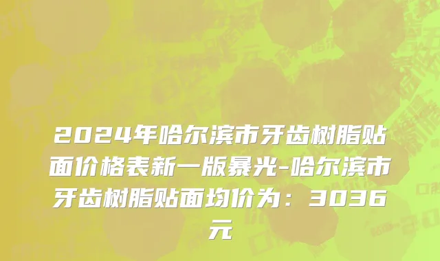 2024年哈尔滨市牙齿树脂贴面价格表新一版暴光-哈尔滨市牙齿树脂贴面均价为：3036元