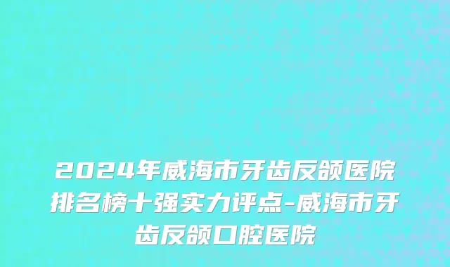 2024年威海市牙齿反颌医院排名榜十强实力评点-威海市牙齿反颌口腔医院