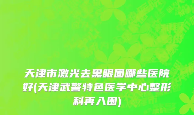 天津市激光去黑眼圈哪些医院好(天津武警特色医学中心整形科再入围)