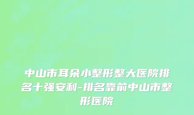 中山市耳朵小整形整大医院排名十强安利-排名靠前中山市整形医院