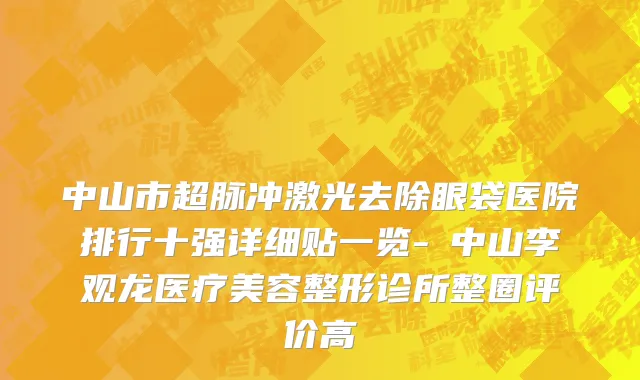 中山市超脉冲激光去除眼袋医院排行十强详细贴一览-​中山李观龙医疗美容整形诊所整圈评价高