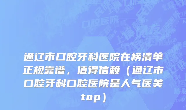 通辽市口腔牙科医院在榜清单正规靠谱，值得信赖（通辽市口腔牙科口腔医院是人气医美top）