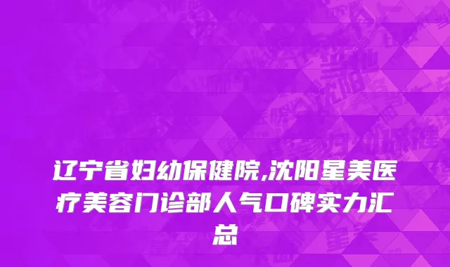 辽宁省妇幼保健院,沈阳星美医疗美容门诊部人气口碑实力汇总