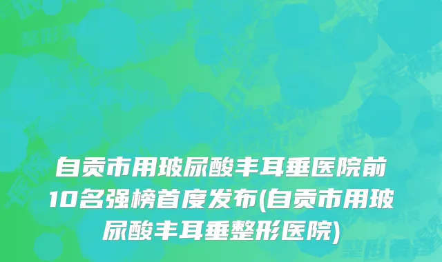 自贡市用玻尿酸丰耳垂医院前10名强榜首度发布(自贡市用玻尿酸丰耳垂整形医院)