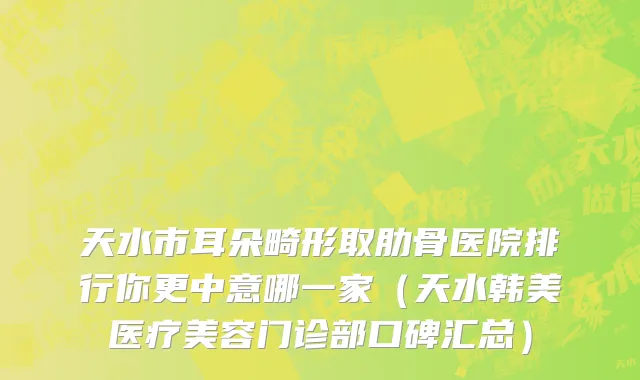 天水市耳朵畸形取肋骨医院排行你更中意哪一家（天水韩美医疗美容门诊部口碑汇总）