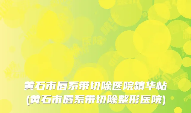 黄石市唇系带切除医院精华帖(黄石市唇系带切除整形医院)