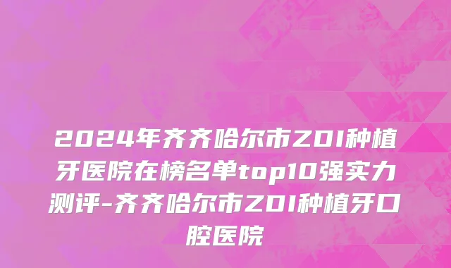 2024年齐齐哈尔市ZDI种植牙医院在榜名单top10强实力测评-齐齐哈尔市ZDI种植牙口腔医院