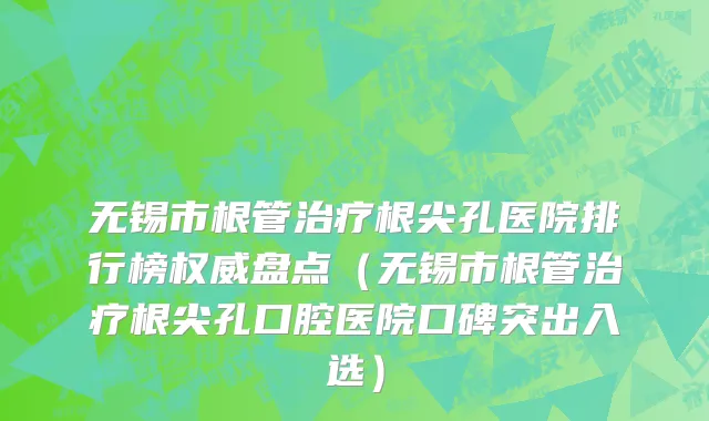 无锡市根管治疗根尖孔医院排行榜权威盘点（无锡市根管治疗根尖孔口腔医院口碑突出入选）