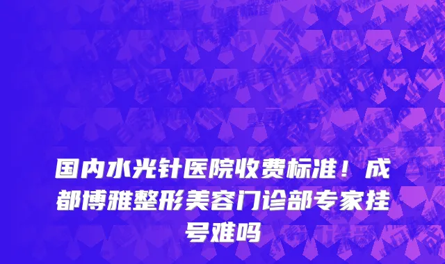 国内水光针医院收费标准!成都博雅整形美容门诊部专家挂号难吗