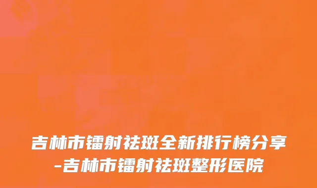 吉林市镭射祛斑全新排行榜分享-吉林市镭射祛斑整形医院