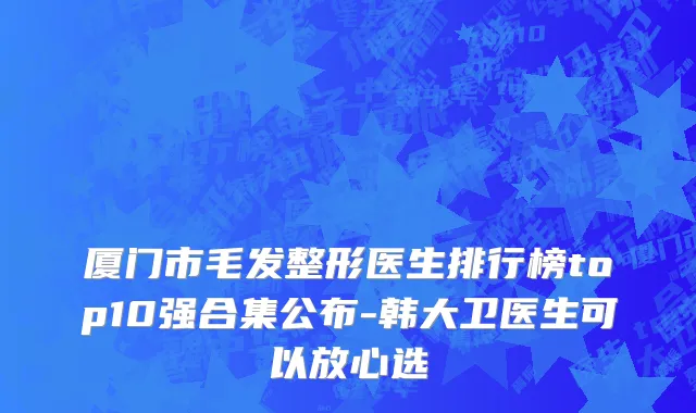 厦门市毛发整形医生排行榜top10强合集公布-韩大卫医生可以放心选