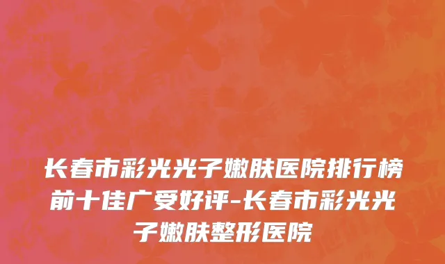 长春市彩光光子嫩肤医院排行榜前十佳广受好评-长春市彩光光子嫩肤整形医院