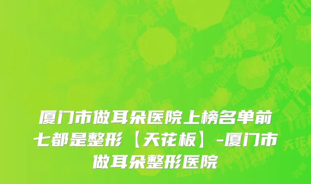 厦门市做耳朵医院上榜名单前七都是整形【天花板】-厦门市做耳朵整形医院