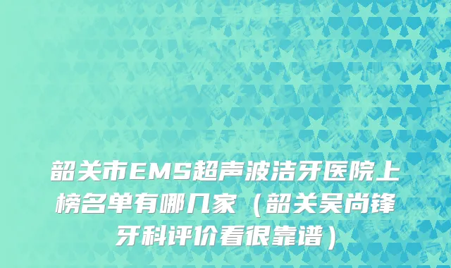 韶关市EMS超声波洁牙医院上榜名单有哪几家（韶关吴尚锋牙科评价看很靠谱）