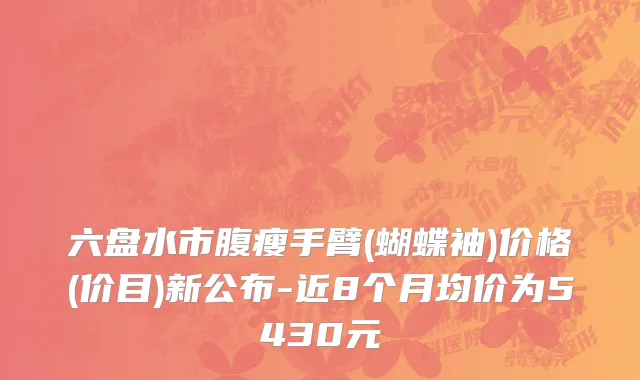 六盘水市腹瘦手臂(蝴蝶袖)价格(价目)新公布-近8个月均价为5430元