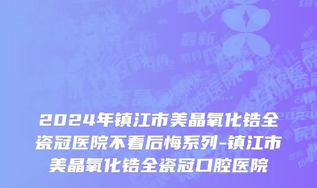 2024年镇江市美晶氧化锆全瓷冠医院不看后悔系列-镇江市美晶氧化锆全瓷冠口腔医院
