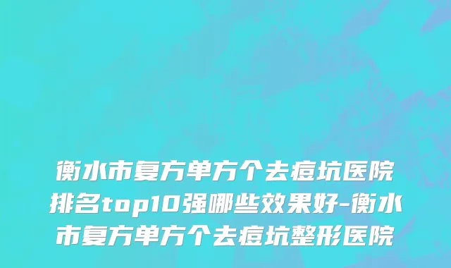 衡水市复方单方个去痘坑医院排名top10强哪些效果好-衡水市复方单方个去痘坑整形医院