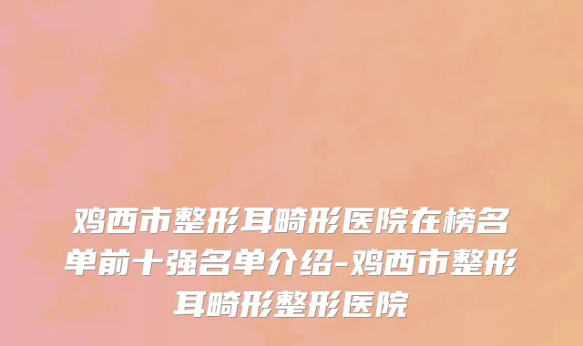 鸡西市整形耳畸形医院在榜名单前十强名单介绍-鸡西市整形耳畸形整形医院