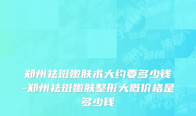 郑州祛斑嫩肤术大约要多少钱-郑州祛斑嫩肤整形大概价格是多少钱