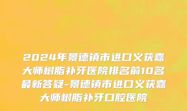 2024年景德镇市进口义获嘉大师树脂补牙医院排名前10名最新答疑-景德镇市进口义获嘉大师树脂补牙口腔医院