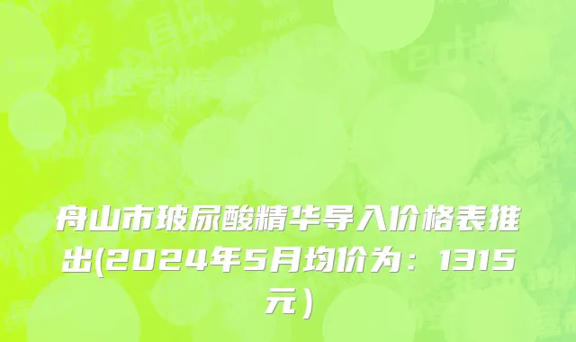 舟山市玻尿酸精华导入价格表推出(2024年5月均价为：1315元）