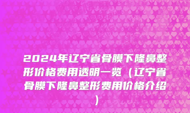 2024年辽宁省骨膜下隆鼻整形价格费用透明一览（辽宁省骨膜下隆鼻整形费用价格介绍）