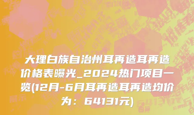 大理白族自治州耳再造耳再造价格表曝光_2024热门项目一览(12月-6月耳再造耳再造均价为：64131元)