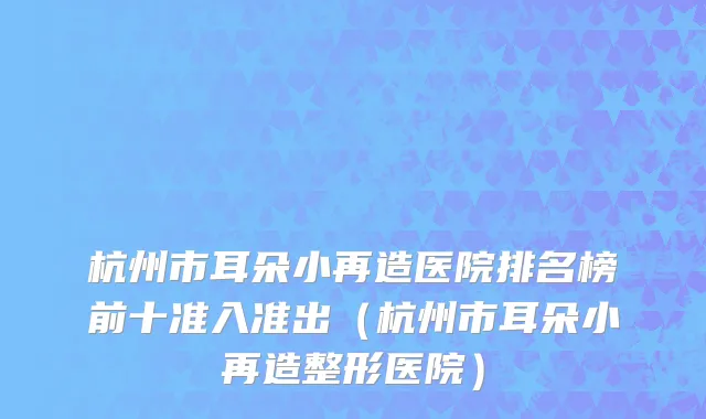 杭州市耳朵小再造医院排名榜前十准入准出（杭州市耳朵小再造整形医院）