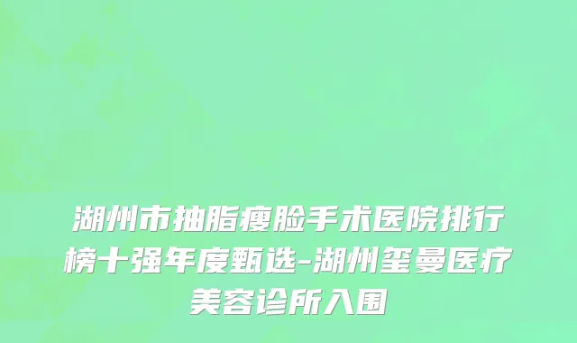 湖州市抽脂瘦脸手术医院排行榜十强年度甄选-湖州玺曼医疗美容诊所入围