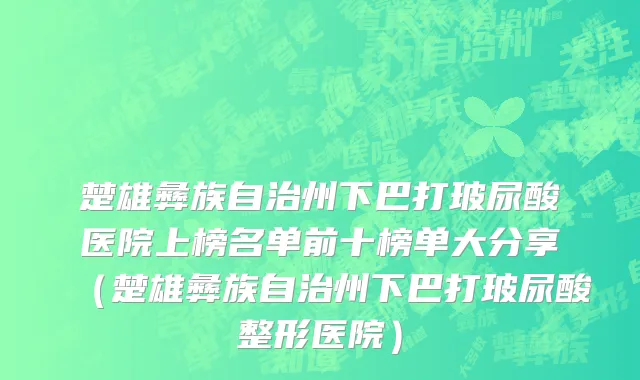 楚雄彝族自治州下巴打玻尿酸医院上榜名单前十榜单大分享（楚雄彝族自治州下巴打玻尿酸整形医院）