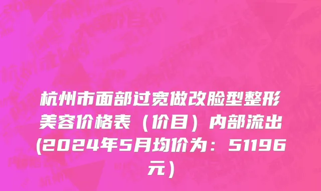 杭州市面部过宽做改脸型整形美容价格表（价目）内部流出(2024年5月均价为：51196元）