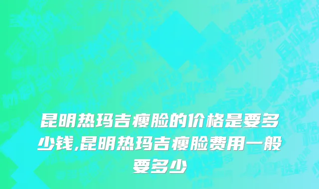 昆明热玛吉瘦脸的价格是要多少钱,昆明热玛吉瘦脸费用一般要多少