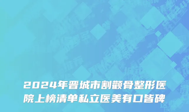 2024年晋城市割颧骨整形医院上榜清单私立医美有口皆碑