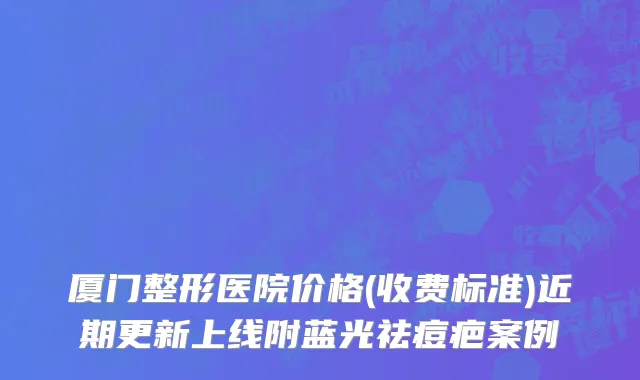 厦门整形医院价格(收费标准)近期更新上线附蓝光祛痘疤案例