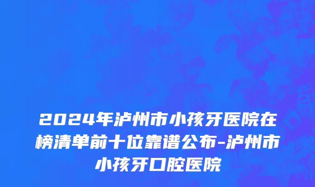 2024年泸州市小孩牙医院在榜清单前十位靠谱公布-泸州市小孩牙口腔医院