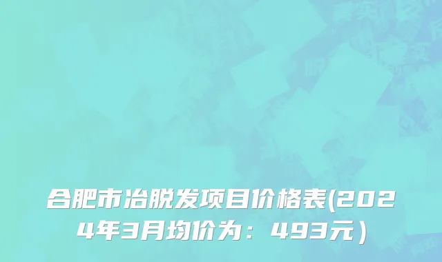 合肥市冶脱发项目价格表(2024年3月均价为：493元）