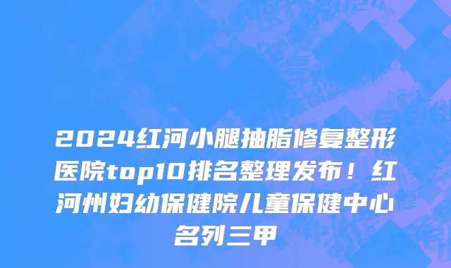 2024红河小腿抽脂修复整形医院top10排名整理发布!红河州妇幼保健院儿童保健中心名列三甲
