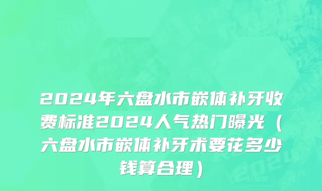 2024年六盘水市嵌体补牙收费标准2024人气热门曝光（六盘水市嵌体补牙术要花多少钱算合理）