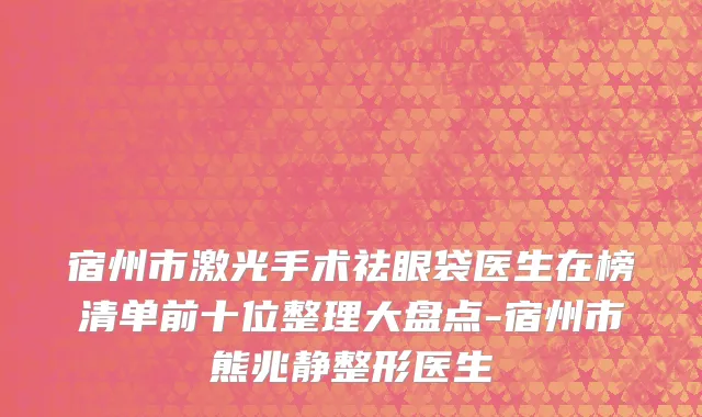 宿州市激光手术祛眼袋医生在榜清单前十位整理大盘点-宿州市熊兆静整形医生