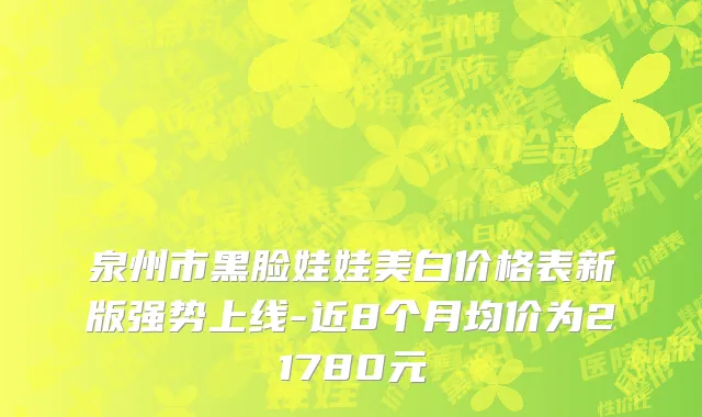 泉州市黑脸娃娃美白价格表新版强势上线-近8个月均价为21780元