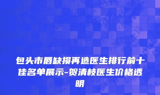 包头市唇缺损再造医生排行前十佳名单展示-贺清枝医生价格透明