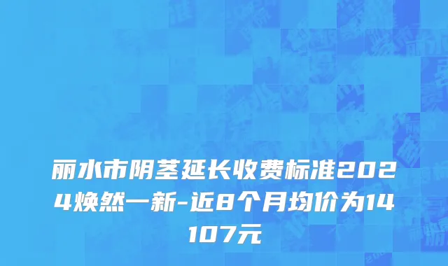 丽水市阴茎延长收费标准2024焕然一新-近8个月均价为14107元