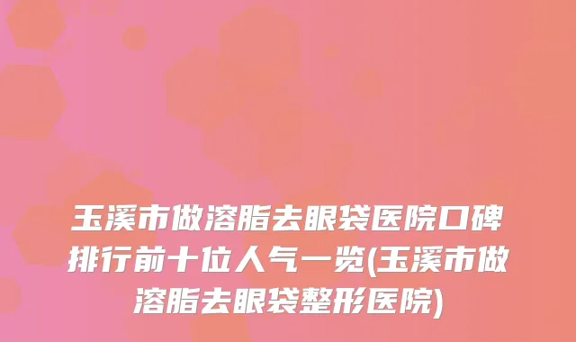 玉溪市做溶脂去眼袋医院口碑排行前十位人气一览(玉溪市做溶脂去眼袋整形医院)