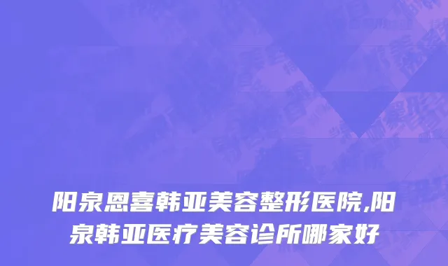 阳泉恩喜韩亚美容整形医院,阳泉韩亚医疗美容诊所哪家好