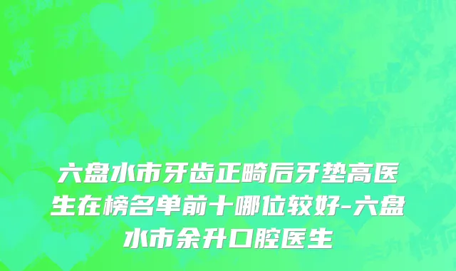六盘水市牙齿正畸后牙垫高医生在榜名单前十哪位较好-六盘水市余升口腔医生