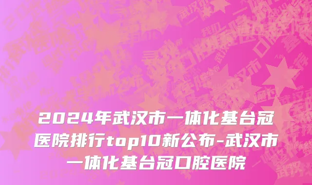2024年武汉市一体化基台冠医院排行top10新公布-武汉市一体化基台冠口腔医院