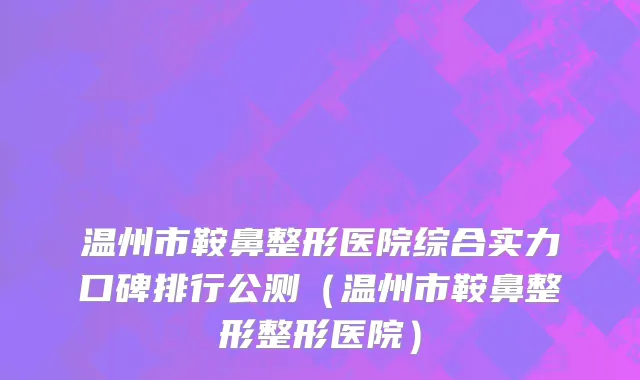 温州市鞍鼻整形医院综合实力口碑排行公测（温州市鞍鼻整形整形医院）