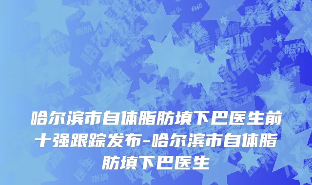 哈尔滨市自体脂肪填下巴医生前十强跟踪发布-哈尔滨市自体脂肪填下巴医生