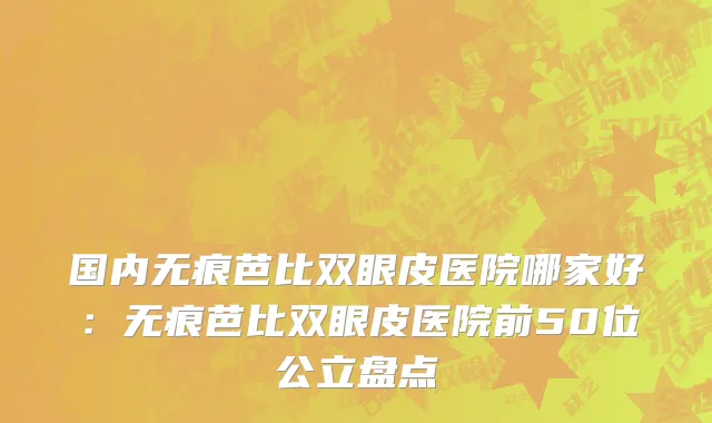 国内无痕芭比双眼皮医院哪家好：无痕芭比双眼皮医院前50位公立盘点